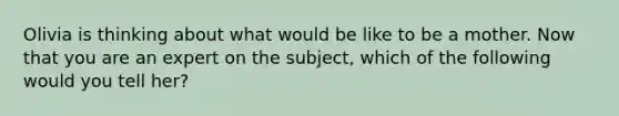 Olivia is thinking about what would be like to be a mother. Now that you are an expert on the subject, which of the following would you tell her?