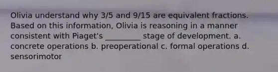 Olivia understand why 3/5 and 9/15 are equivalent fractions. Based on this information, Olivia is reasoning in a manner consistent with Piaget's _________ stage of development. a. concrete operations b. preoperational c. formal operations d. sensorimotor