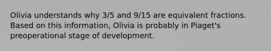 Olivia understands why 3/5 and 9/15 are equivalent fractions. Based on this information, Olivia is probably in Piaget's preoperational stage of development.