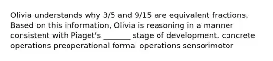 Olivia understands why 3/5 and 9/15 are equivalent fractions. Based on this information, Olivia is reasoning in a manner consistent with Piaget's _______ stage of development. concrete operations preoperational formal operations sensorimotor