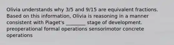 Olivia understands why 3/5 and 9/15 are equivalent fractions. Based on this information, Olivia is reasoning in a manner consistent with Piaget's ________ stage of development. preoperational formal operations sensorimotor concrete operations