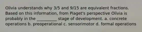 Olivia understands why 3/5 and 9/15 are <a href='https://www.questionai.com/knowledge/koyfWYkIZV-equivalent-fractions' class='anchor-knowledge'>equivalent fractions</a>. Based on this information, from Piaget's perspective Olivia is probably in the __________ stage of development. a. concrete operations b. preoperational c. sensorimotor d. formal operations