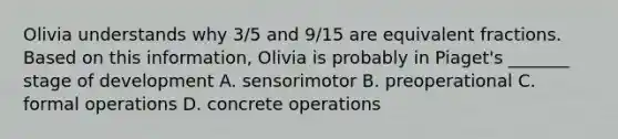 Olivia understands why 3/5 and 9/15 are equivalent fractions. Based on this information, Olivia is probably in Piaget's _______ stage of development A. sensorimotor B. preoperational C. formal operations D. concrete operations