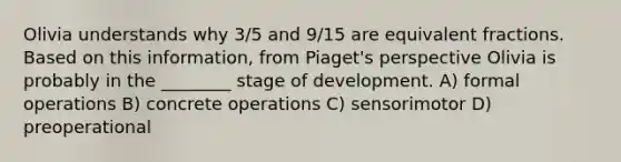 Olivia understands why 3/5 and 9/15 are equivalent fractions. Based on this information, from Piaget's perspective Olivia is probably in the ________ stage of development. A) formal operations B) concrete operations C) sensorimotor D) preoperational