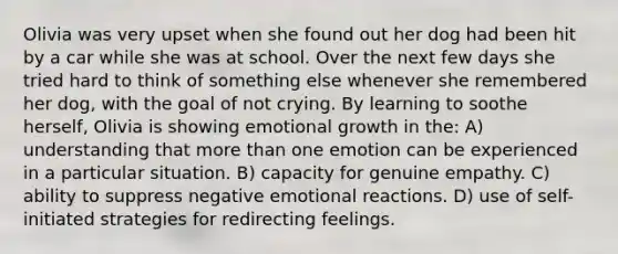 Olivia was very upset when she found out her dog had been hit by a car while she was at school. Over the next few days she tried hard to think of something else whenever she remembered her dog, with the goal of not crying. By learning to soothe herself, Olivia is showing emotional growth in the: A) understanding that more than one emotion can be experienced in a particular situation. B) capacity for genuine empathy. C) ability to suppress negative emotional reactions. D) use of self-initiated strategies for redirecting feelings.