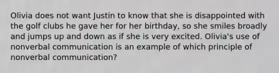 Olivia does not want Justin to know that she is disappointed with the golf clubs he gave her for her birthday, so she smiles broadly and jumps up and down as if she is very excited. Olivia's use of nonverbal communication is an example of which principle of nonverbal communication?