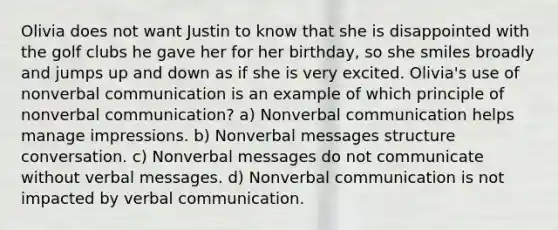 Olivia does not want Justin to know that she is disappointed with the golf clubs he gave her for her birthday, so she smiles broadly and jumps up and down as if she is very excited. Olivia's use of nonverbal communication is an example of which principle of nonverbal communication? a) Nonverbal communication helps manage impressions. b) Nonverbal messages structure conversation. c) Nonverbal messages do not communicate without verbal messages. d) Nonverbal communication is not impacted by verbal communication.