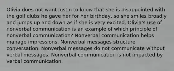 Olivia does not want Justin to know that she is disappointed with the golf clubs he gave her for her birthday, so she smiles broadly and jumps up and down as if she is very excited. Olivia's use of nonverbal communication is an example of which principle of nonverbal communication? Nonverbal communication helps manage impressions. Nonverbal messages structure conversation. Nonverbal messages do not communicate without verbal messages. Nonverbal communication is not impacted by verbal communication.