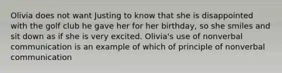 Olivia does not want Justing to know that she is disappointed with the golf club he gave her for her birthday, so she smiles and sit down as if she is very excited. Olivia's use of nonverbal communication is an example of which of principle of nonverbal communication