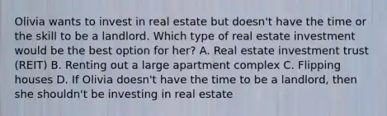 Olivia wants to invest in real estate but doesn't have the time or the skill to be a landlord. Which type of real estate investment would be the best option for her? A. Real estate investment trust (REIT) B. Renting out a large apartment complex C. Flipping houses D. If Olivia doesn't have the time to be a landlord, then she shouldn't be investing in real estate