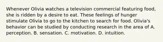 Whenever Olivia watches a television commercial featuring food, she is ridden by a desire to eat. These feelings of hunger stimulate Olivia to go to the kitchen to search for food. Olivia's behavior can be studied by conducting research in the area of A. perception. B. sensation. C. motivation. D. intuition.