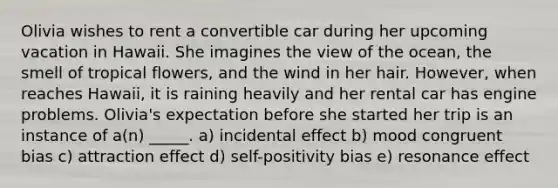 Olivia wishes to rent a convertible car during her upcoming vacation in Hawaii. She imagines the view of the ocean, the smell of tropical flowers, and the wind in her hair. However, when reaches Hawaii, it is raining heavily and her rental car has engine problems. Olivia's expectation before she started her trip is an instance of a(n) _____. a) incidental effect b) mood congruent bias c) attraction effect d) self-positivity bias e) resonance effect