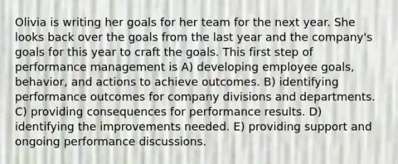 Olivia is writing her goals for her team for the next year. She looks back over the goals from the last year and the company's goals for this year to craft the goals. This first step of performance management is A) developing employee goals, behavior, and actions to achieve outcomes. B) identifying performance outcomes for company divisions and departments. C) providing consequences for performance results. D) identifying the improvements needed. E) providing support and ongoing performance discussions.