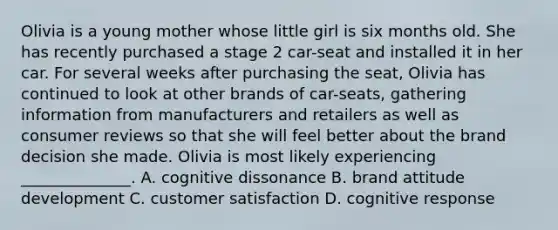 Olivia is a young mother whose little girl is six months old. She has recently purchased a stage 2 car-seat and installed it in her car. For several weeks after purchasing the seat, Olivia has continued to look at other brands of car-seats, gathering information from manufacturers and retailers as well as consumer reviews so that she will feel better about the brand decision she made. Olivia is most likely experiencing ______________. A. cognitive dissonance B. brand attitude development C. customer satisfaction D. cognitive response