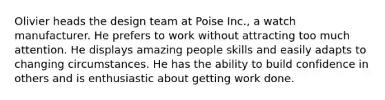 Olivier heads the design team at Poise Inc., a watch manufacturer. He prefers to work without attracting too much attention. He displays amazing people skills and easily adapts to changing circumstances. He has the ability to build confidence in others and is enthusiastic about getting work done.