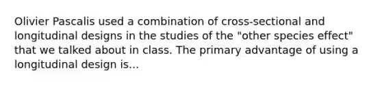 Olivier Pascalis used a combination of cross-sectional and longitudinal designs in the studies of the "other species effect" that we talked about in class. The primary advantage of using a longitudinal design is...