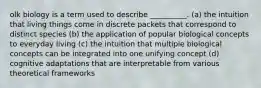 olk biology is a term used to describe __________. (a) the intuition that living things come in discrete packets that correspond to distinct species (b) the application of popular biological concepts to everyday living (c) the intuition that multiple biological concepts can be integrated into one unifying concept (d) cognitive adaptations that are interpretable from various theoretical frameworks