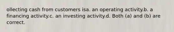 ollecting cash from customers isa. an operating activity.b. a financing activity.c. an investing activity.d. Both (a) and (b) are correct.