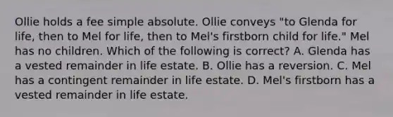 Ollie holds a fee simple absolute. Ollie conveys "to Glenda for life, then to Mel for life, then to Mel's firstborn child for life." Mel has no children. Which of the following is correct? A. Glenda has a vested remainder in life estate. B. Ollie has a reversion. C. Mel has a contingent remainder in life estate. D. Mel's firstborn has a vested remainder in life estate.