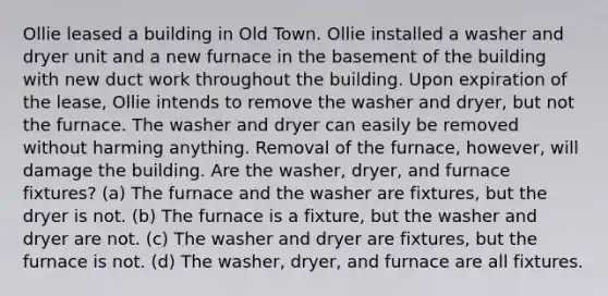 Ollie leased a building in Old Town. Ollie installed a washer and dryer unit and a new furnace in the basement of the building with new duct work throughout the building. Upon expiration of the lease, Ollie intends to remove the washer and dryer, but not the furnace. The washer and dryer can easily be removed without harming anything. Removal of the furnace, however, will damage the building. Are the washer, dryer, and furnace fixtures? (a) The furnace and the washer are fixtures, but the dryer is not. (b) The furnace is a fixture, but the washer and dryer are not. (c) The washer and dryer are fixtures, but the furnace is not. (d) The washer, dryer, and furnace are all fixtures.