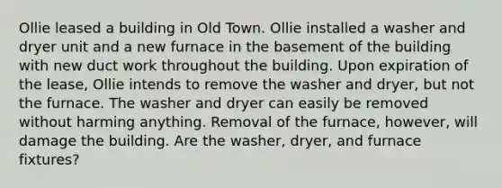 Ollie leased a building in Old Town. Ollie installed a washer and dryer unit and a new furnace in the basement of the building with new duct work throughout the building. Upon expiration of the lease, Ollie intends to remove the washer and dryer, but not the furnace. The washer and dryer can easily be removed without harming anything. Removal of the furnace, however, will damage the building. Are the washer, dryer, and furnace fixtures?