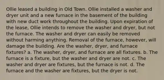 Ollie leased a building in Old Town. Ollie installed a washer and dryer unit and a new furnace in the basement of the building with new duct work throughout the building. Upon expiration of the lease, Ollie intends to remove the washer and dryer, but not the furnace. The washer and dryer can easily be removed without harming anything. Removal of the furnace, however, will damage the building. Are the washer, dryer, and furnace fixtures? a. The washer, dryer, and furnace are all fixtures. b. The furnace is a fixture, but the washer and dryer are not. c. The washer and dryer are fixtures, but the furnace is not. d. The furnace and the washer are fixtures, but the dryer is not.