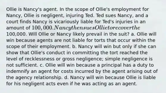 Ollie is Nancy's agent. In the scope of Ollie's employment for Nancy, Ollie is negligent, injuring Ted. Ted sues Nancy, and a court finds Nancy is vicariously liable for Ted's injuries in an amount of 100,000. Nancy then sues Ollie to recover the100,000. Will Ollie or Nancy likely prevail in the suit? a. Ollie will win because agents are not liable for torts that occur within the scope of their employment. b. Nancy will win but only if she can show that Ollie's conduct in committing the tort reached the level of recklessness or gross negligence; simple negligence is not sufficient. c. Ollie will win because a principal has a duty to indemnify an agent for costs incurred by the agent arising out of the agency relationship. d. Nancy will win because Ollie is liable for his negligent acts even if he was acting as an agent.