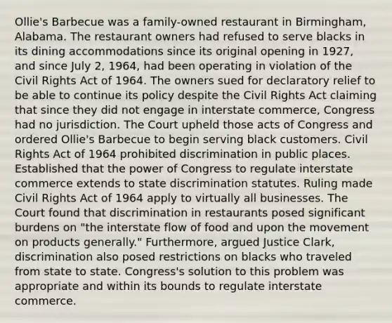 Ollie's Barbecue was a family-owned restaurant in Birmingham, Alabama. The restaurant owners had refused to serve blacks in its dining accommodations since its original opening in 1927, and since July 2, 1964, had been operating in violation of the Civil Rights Act of 1964. The owners sued for declaratory relief to be able to continue its policy despite the Civil Rights Act claiming that since they did not engage in interstate commerce, Congress had no jurisdiction. The Court upheld those acts of Congress and ordered Ollie's Barbecue to begin serving black customers. Civil Rights Act of 1964 prohibited discrimination in public places. Established that the power of Congress to regulate interstate commerce extends to state discrimination statutes. Ruling made Civil Rights Act of 1964 apply to virtually all businesses. The Court found that discrimination in restaurants posed significant burdens on "the interstate flow of food and upon the movement on products generally." Furthermore, argued Justice Clark, discrimination also posed restrictions on blacks who traveled from state to state. Congress's solution to this problem was appropriate and within its bounds to regulate interstate commerce.