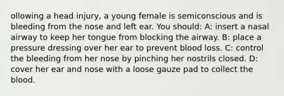 ollowing a head injury, a young female is semiconscious and is bleeding from the nose and left ear. You should: A: insert a nasal airway to keep her tongue from blocking the airway. B: place a pressure dressing over her ear to prevent blood loss. C: control the bleeding from her nose by pinching her nostrils closed. D: cover her ear and nose with a loose gauze pad to collect the blood.