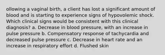 ollowing a vaginal birth, a client has lost a significant amount of blood and is starting to experience signs of hypovolemic shock. Which clinical signs would be consistent with this clinical diagnosis? a. Decrease in blood pressure, with an increase in pulse pressure b. Compensatory response of tachycardia and decreased pulse pressure c. Decrease in heart rate and an increase in respiratory effort d. Flushed skin