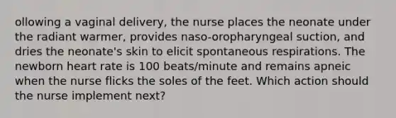 ollowing a vaginal delivery, the nurse places the neonate under the radiant warmer, provides naso-oropharyngeal suction, and dries the neonate's skin to elicit spontaneous respirations. The newborn heart rate is 100 beats/minute and remains apneic when the nurse flicks the soles of the feet. Which action should the nurse implement next?