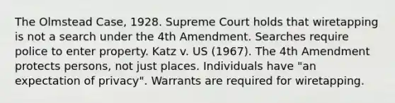 The Olmstead Case, 1928. Supreme Court holds that wiretapping is not a search under the 4th Amendment. Searches require police to enter property. Katz v. US (1967). The 4th Amendment protects persons, not just places. Individuals have "an expectation of privacy". Warrants are required for wiretapping.