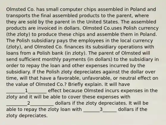 Olmsted Co. has small computer chips assembled in Poland and transports the final assembled products to the parent, where they are sold by the parent in the United States. The assembled products are invoiced in dollars. Olmsted Co.uses Polish currency (the zloty) to produce these chips and assemble them in Poland. The Polish subsidiary pays the employees in the local currency (zloty), and Olmsted Co. finances its subsidiary operations with loans from a Polish bank (in zloty). The parent of Olmsted will send sufficient monthly payments (in dollars) to the subsidiary in order to repay the loan and other expenses incurred by the subsidiary. If the Polish zloty depreciates against the dollar over time, will that have a favorable, unfavorable, or neutral effect on the value of Olmsted Co.? Briefly explain. It will have ________1________ effect because Olmsted incurs expenses in the zloty and it will be able to cover these expenses with _________2__________ dollars if the zloty depreciates. It will be able to repay the zloty loan with _______3______ dollars if the zloty depreciates.