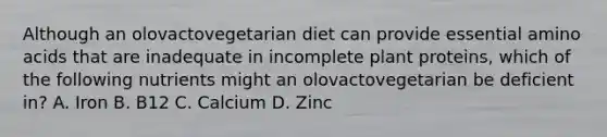 Although an olovactovegetarian diet can provide essential amino acids that are inadequate in incomplete plant proteins, which of the following nutrients might an olovactovegetarian be deficient in? A. Iron B. B12 C. Calcium D. Zinc