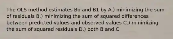 The OLS method estimates Bo and B1 by A.) minimizing the sum of residuals B.) minimizing the sum of squared differences between predicted values and observed values C.) minimizing the sum of squared residuals D.) both B and C