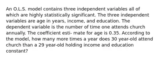 An O.L.S. model contains three independent variables all of which are highly statistically significant. The three independent variables are age in years, income, and education. The dependent variable is the number of time one attends church annually. The coefficient esti- mate for age is 0.35. According to the model, how many more times a year does 30 year-old attend church than a 29 year-old holding income and education constant?