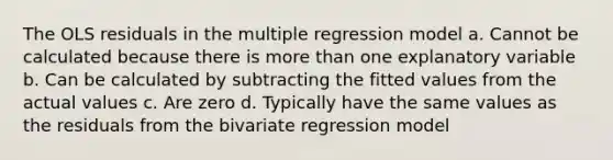 The OLS residuals in the multiple regression model a. Cannot be calculated because there is more than one explanatory variable b. Can be calculated by subtracting the fitted values from the actual values c. Are zero d. Typically have the same values as the residuals from the bivariate regression model