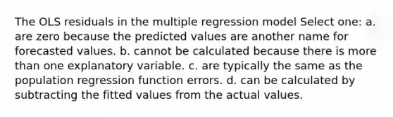 The OLS residuals in the multiple regression model Select one: a. are zero because the predicted values are another name for forecasted values. b. cannot be calculated because there is more than one explanatory variable. c. are typically the same as the population regression function errors. d. can be calculated by subtracting the fitted values from the actual values.