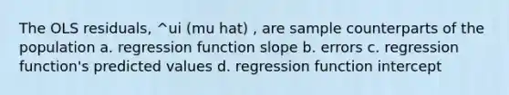 The OLS residuals, ^ui (mu hat) , are sample counterparts of the population a. regression function slope b. errors c. regression function's predicted values d. regression function intercept