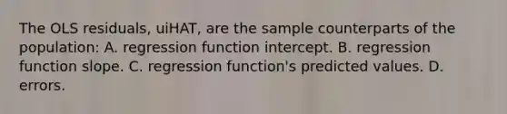 The OLS residuals, uiHAT, are the sample counterparts of the population: A. regression function intercept. B. regression function slope. C. regression​ function's predicted values. D. errors.