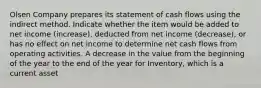 Olsen Company prepares its statement of cash flows using the indirect method. Indicate whether the item would be added to net income (increase), deducted from net income (decrease), or has no effect on net income to determine net cash flows from operating activities. A decrease in the value from the beginning of the year to the end of the year for Inventory, which is a current asset