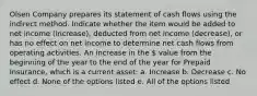 Olsen Company prepares its statement of cash flows using the indirect method. Indicate whether the item would be added to net income (increase), deducted from net income (decrease), or has no effect on net income to determine net cash flows from operating activities. An increase in the  value from the beginning of the year to the end of the year for Prepaid Insurance, which is a current asset: a. Increase b. Decrease c. No effect d. None of the options listed e. All of the options listed