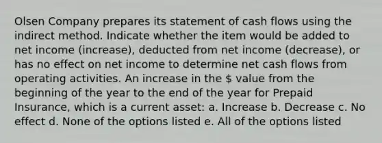 Olsen Company prepares its statement of cash flows using the indirect method. Indicate whether the item would be added to net income (increase), deducted from net income (decrease), or has no effect on net income to determine net cash flows from operating activities. An increase in the  value from the beginning of the year to the end of the year for Prepaid Insurance, which is a current asset: a. Increase b. Decrease c. No effect d. None of the options listed e. All of the options listed