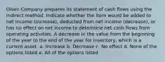 Olsen Company prepares its statement of cash flows using the indirect method. Indicate whether the item would be added to net income (increase), deducted from net income (decrease), or has no effect on net income to determine net cash flows from operating activities. A decrease in the value from the beginning of the year to the end of the year for Inventory, which is a current asset. a. Increase b. Decrease c. No effect d. None of the options listed e. All of the options listed