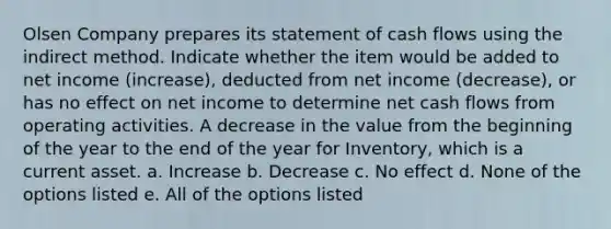 Olsen Company prepares its statement of cash flows using the indirect method. Indicate whether the item would be added to net income (increase), deducted from net income (decrease), or has no effect on net income to determine net cash flows from operating activities. A decrease in the value from the beginning of the year to the end of the year for Inventory, which is a current asset. a. Increase b. Decrease c. No effect d. None of the options listed e. All of the options listed