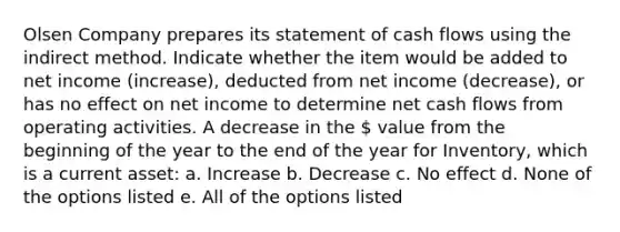 Olsen Company prepares its statement of cash flows using the indirect method. Indicate whether the item would be added to net income (increase), deducted from net income (decrease), or has no effect on net income to determine net cash flows from operating activities. A decrease in the  value from the beginning of the year to the end of the year for Inventory, which is a current asset: a. Increase b. Decrease c. No effect d. None of the options listed e. All of the options listed