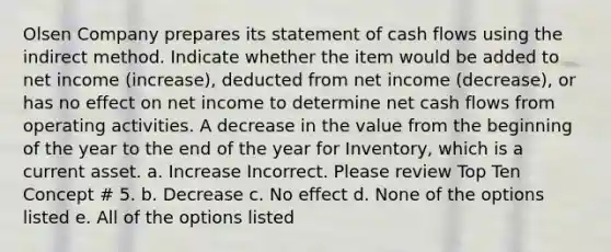 Olsen Company prepares its statement of cash flows using the indirect method. Indicate whether the item would be added to net income (increase), deducted from net income (decrease), or has no effect on net income to determine net cash flows from operating activities. A decrease in the value from the beginning of the year to the end of the year for Inventory, which is a current asset. a. Increase Incorrect. Please review Top Ten Concept # 5. b. Decrease c. No effect d. None of the options listed e. All of the options listed