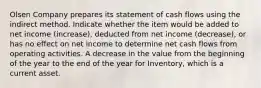 Olsen Company prepares its statement of cash flows using the indirect method. Indicate whether the item would be added to net income (increase), deducted from net income (decrease), or has no effect on net income to determine net cash flows from operating activities. A decrease in the value from the beginning of the year to the end of the year for Inventory, which is a current asset.