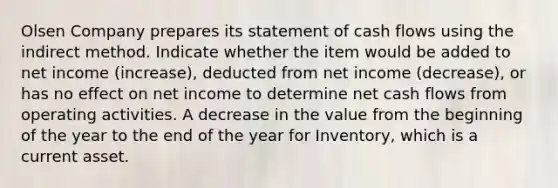 Olsen Company prepares its statement of cash flows using the indirect method. Indicate whether the item would be added to net income (increase), deducted from net income (decrease), or has no effect on net income to determine net cash flows from operating activities. A decrease in the value from the beginning of the year to the end of the year for Inventory, which is a current asset.