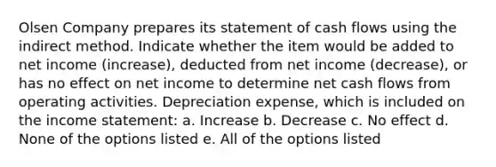 Olsen Company prepares its statement of cash flows using the indirect method. Indicate whether the item would be added to net income (increase), deducted from net income (decrease), or has no effect on net income to determine net cash flows from operating activities. Depreciation expense, which is included on the income statement: a. Increase b. Decrease c. No effect d. None of the options listed e. All of the options listed